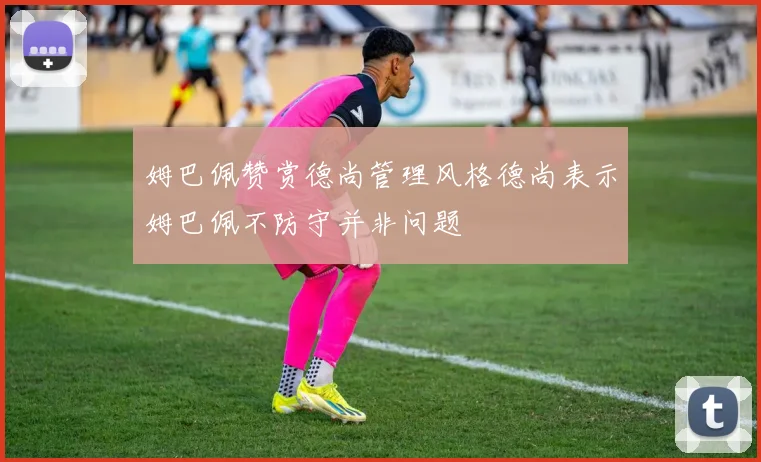 姆巴佩赞赏德尚管理风格德尚表示姆巴佩不防守并非问题