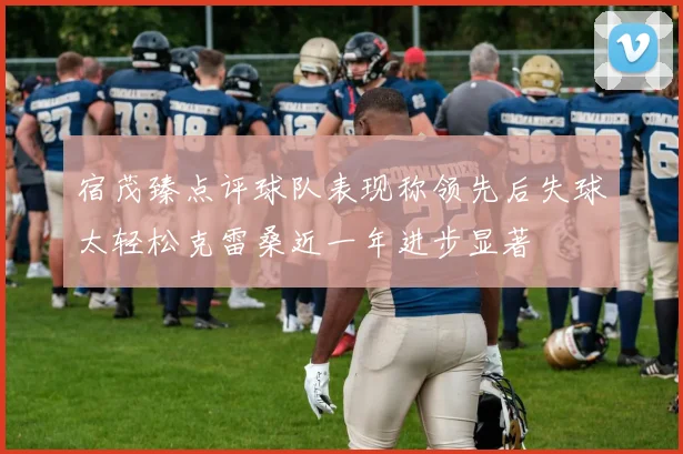 宿茂臻点评球队表现称领先后失球太轻松克雷桑近一年进步显著