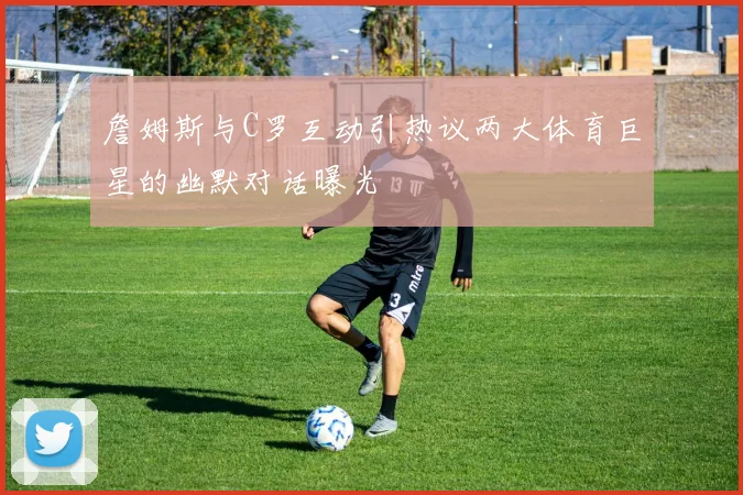 詹姆斯与C罗互动引热议两大体育巨星的幽默对话曝光