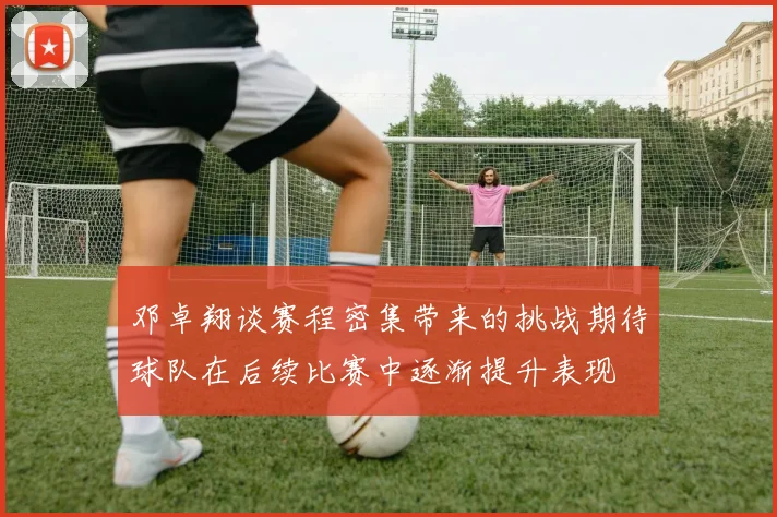 邓卓翔谈赛程密集带来的挑战期待球队在后续比赛中逐渐提升表现