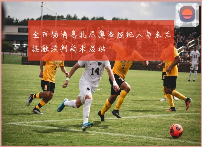 全市场消息扎尼奥洛经纪人与米兰接触谈判尚未启动