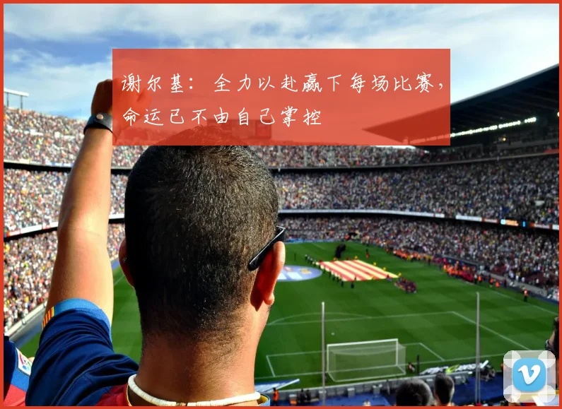 谢尔基：全力以赴赢下每场比赛，命运已不由自己掌控