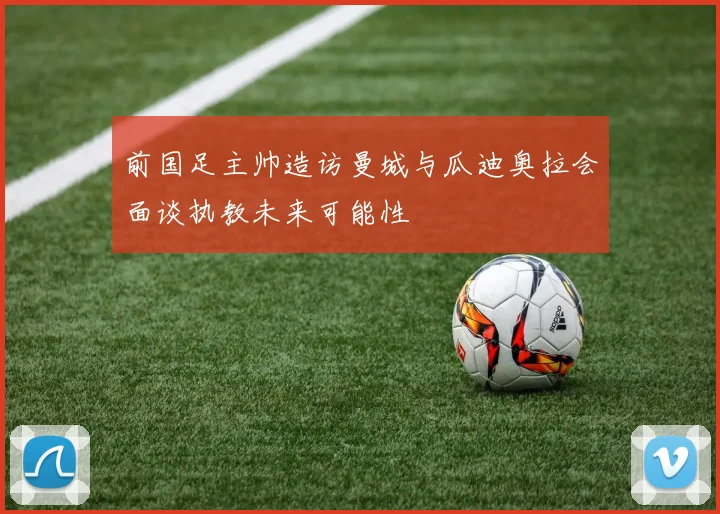 前国足主帅造访曼城与瓜迪奥拉会面谈执教未来可能性