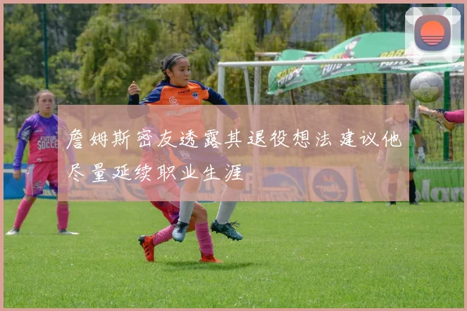 詹姆斯密友透露其退役想法建议他尽量延续职业生涯