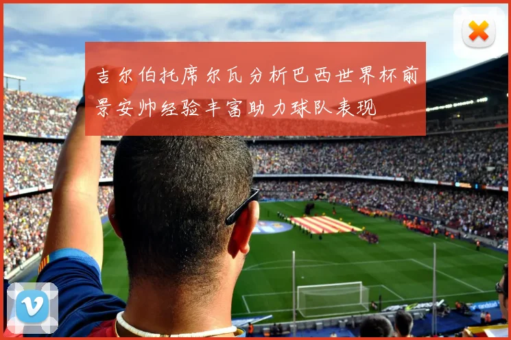 吉尔伯托席尔瓦分析巴西世界杯前景安帅经验丰富助力球队表现