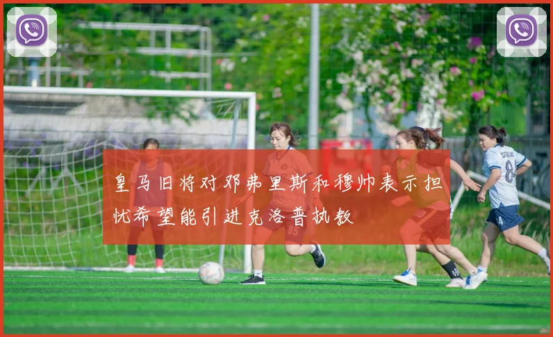 皇马旧将对邓弗里斯和穆帅表示担忧希望能引进克洛普执教