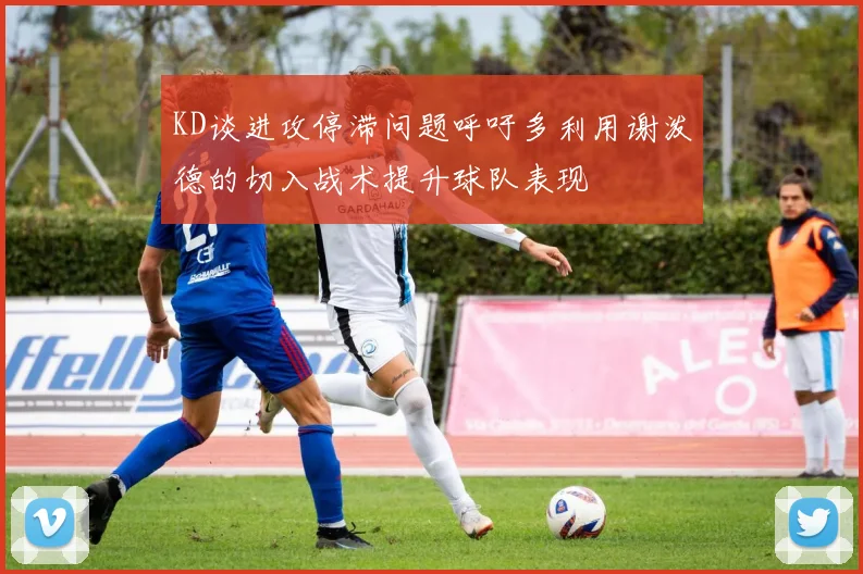 KD谈进攻停滞问题呼吁多利用谢泼德的切入战术提升球队表现