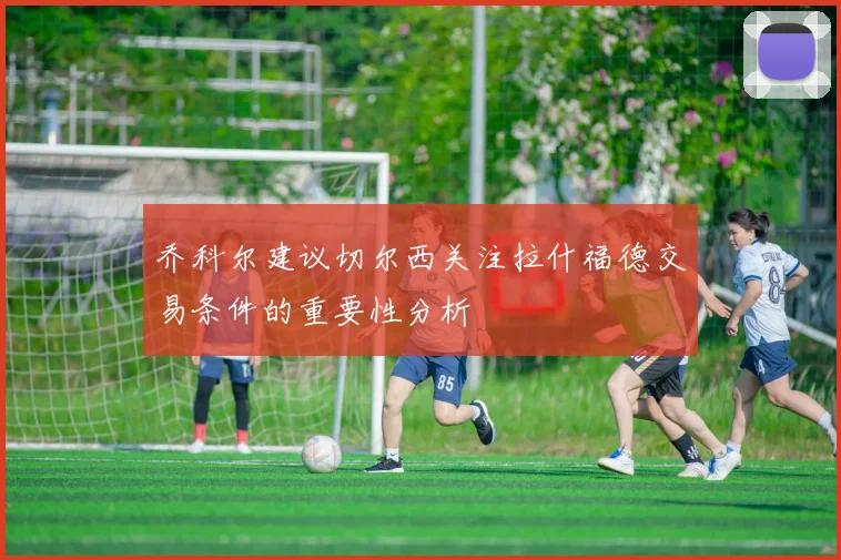 乔科尔建议切尔西关注拉什福德交易条件的重要性分析