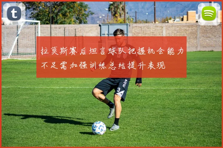 拉莫斯赛后坦言球队把握机会能力不足需加强训练总结提升表现