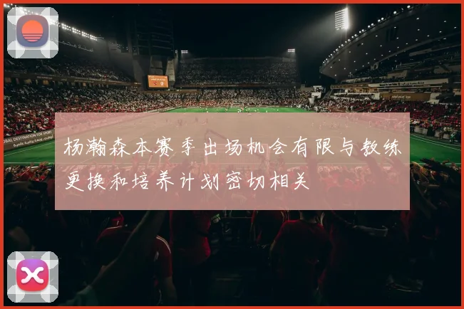杨瀚森本赛季出场机会有限与教练更换和培养计划密切相关