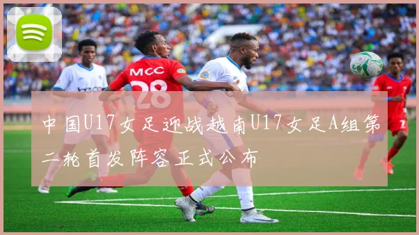中国U17女足迎战越南U17女足A组第二轮首发阵容正式公布