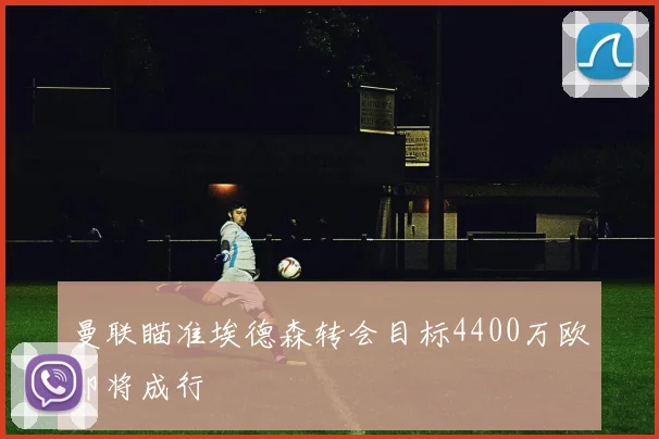 曼联瞄准埃德森转会目标4400万欧即将成行