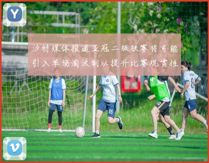 沙特媒体报道亚冠二级联赛将可能引入单场淘汰制以提升比赛观赏性