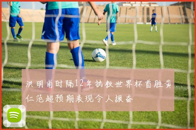 洪明甫时隔12年执教世界杯首胜黄仁范超预期表现令人振奋