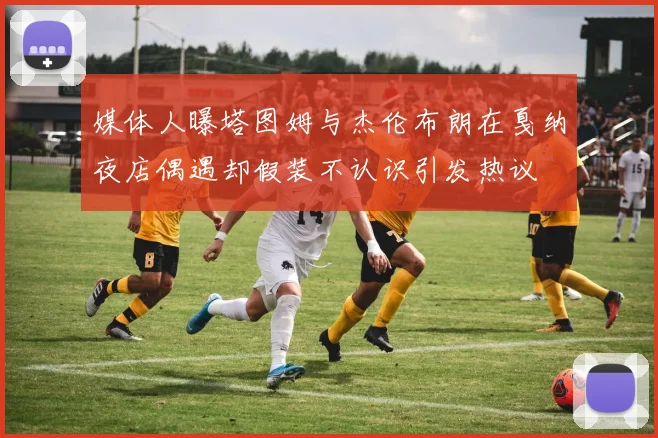 媒体人曝塔图姆与杰伦布朗在戛纳夜店偶遇却假装不认识引发热议
