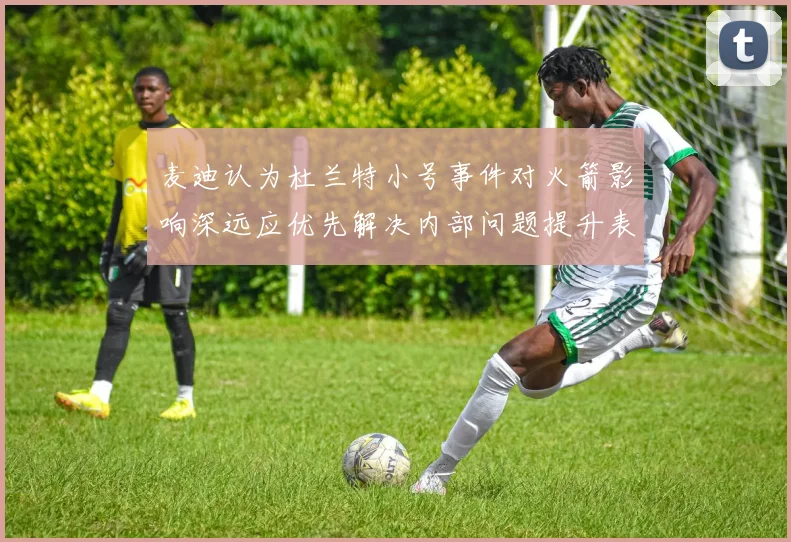 麦迪认为杜兰特小号事件对火箭影响深远应优先解决内部问题提升表现