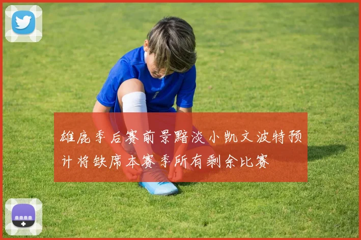 雄鹿季后赛前景黯淡小凯文波特预计将缺席本赛季所有剩余比赛
