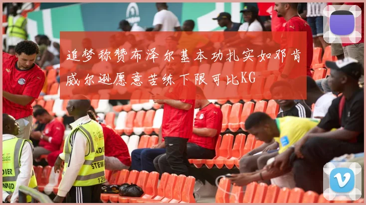 追梦称赞布泽尔基本功扎实如邓肯威尔逊愿意苦练下限可比KG