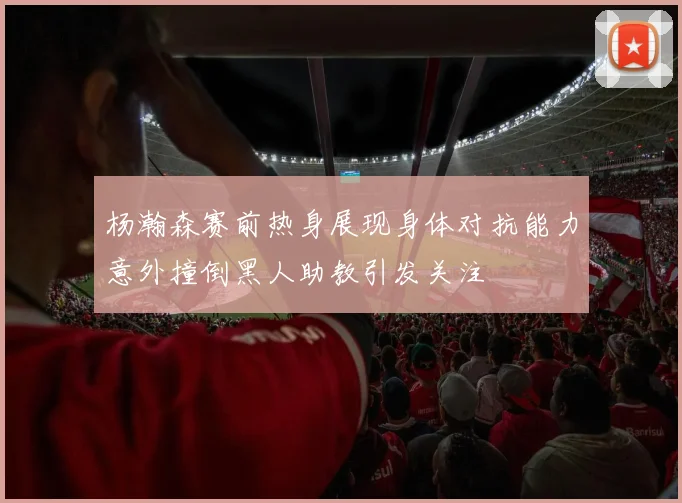 杨瀚森赛前热身展现身体对抗能力意外撞倒黑人助教引发关注